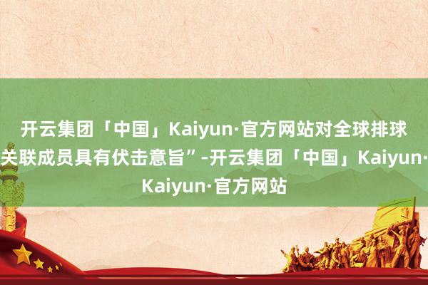 开云集团「中国」Kaiyun·官方网站对全球排球界和排球关联成员具有伏击意旨”-开云集团「中国」Kaiyun·官方网站