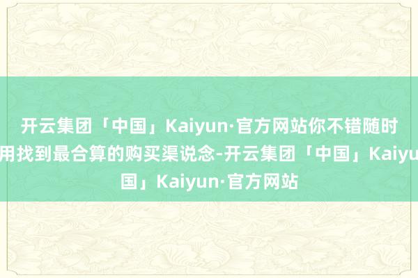 开云集团「中国」Kaiyun·官方网站你不错随时通过这一器用找到最合算的购买渠说念-开云集团「中国」Kaiyun·官方网站