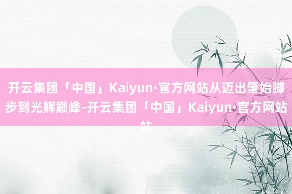 开云集团「中国」Kaiyun·官方网站从迈出肇始脚步到光辉巅峰-开云集团「中国」Kaiyun·官方网站