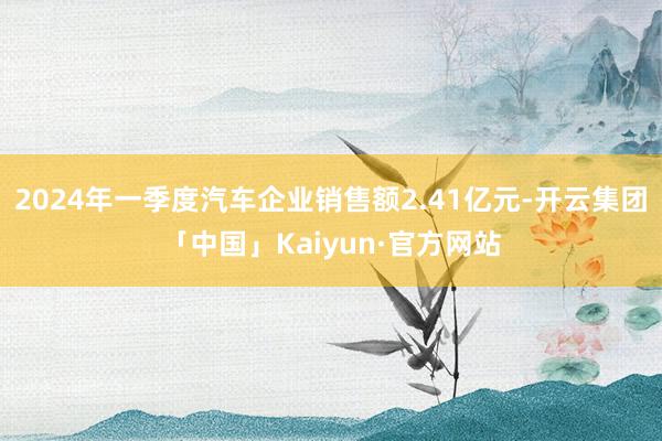 2024年一季度汽车企业销售额2.41亿元-开云集团「中国」Kaiyun·官方网站