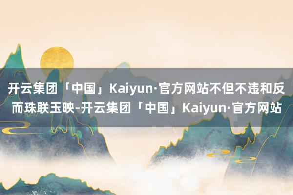 开云集团「中国」Kaiyun·官方网站不但不违和反而珠联玉映-开云集团「中国」Kaiyun·官方网站