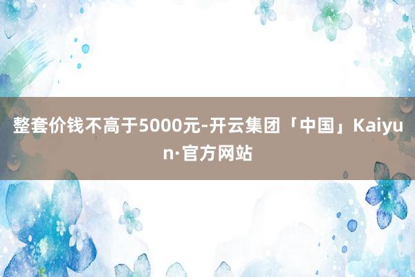 整套价钱不高于5000元-开云集团「中国」Kaiyun·官方网站