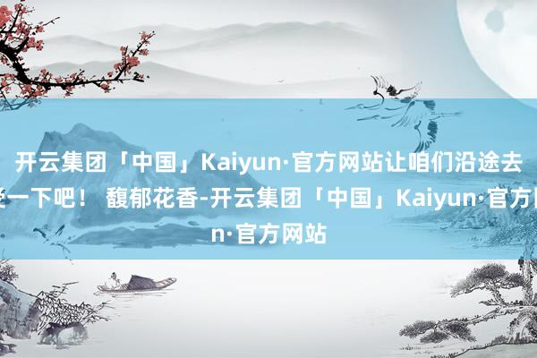 开云集团「中国」Kaiyun·官方网站让咱们沿途去感受一下吧！ 馥郁花香-开云集团「中国」Kaiyun·官方网站