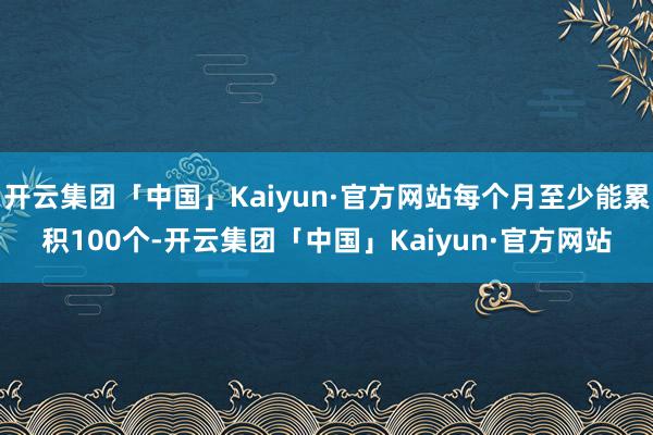 开云集团「中国」Kaiyun·官方网站每个月至少能累积100个-开云集团「中国」Kaiyun·官方网站