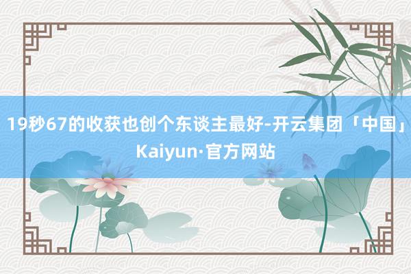 19秒67的收获也创个东谈主最好-开云集团「中国」Kaiyun·官方网站
