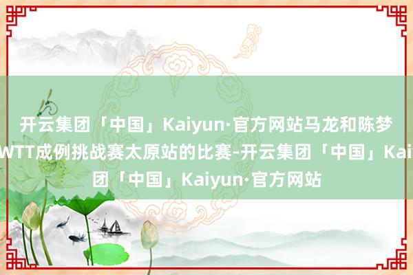 开云集团「中国」Kaiyun·官方网站马龙和陈梦齐是初次参预WTT成例挑战赛太原站的比赛-开云集团「中国」Kaiyun·官方网站