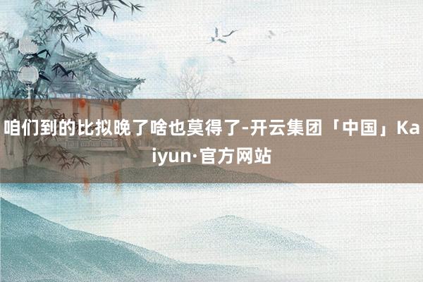 咱们到的比拟晚了啥也莫得了-开云集团「中国」Kaiyun·官方网站