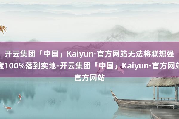 开云集团「中国」Kaiyun·官方网站无法将联想强度100%落到实地-开云集团「中国」Kaiyun·官方网站