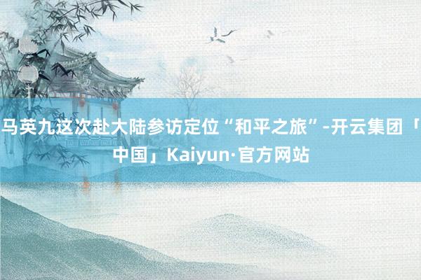 马英九这次赴大陆参访定位“和平之旅”-开云集团「中国」Kaiyun·官方网站