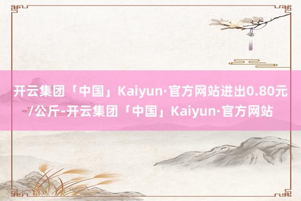 开云集团「中国」Kaiyun·官方网站进出0.80元/公斤-开云集团「中国」Kaiyun·官方网站