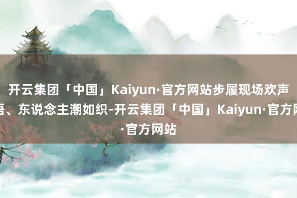 开云集团「中国」Kaiyun·官方网站步履现场欢声笑语、东说念主潮如织-开云集团「中国」Kaiyun·官方网站