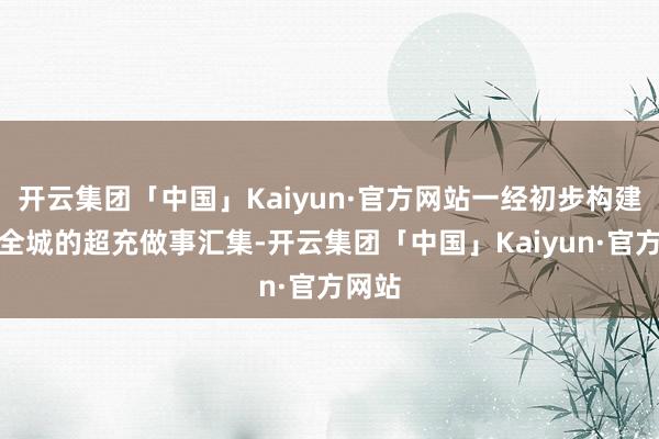 开云集团「中国」Kaiyun·官方网站一经初步构建遍布全城的超充做事汇集-开云集团「中国」Kaiyun·官方网站