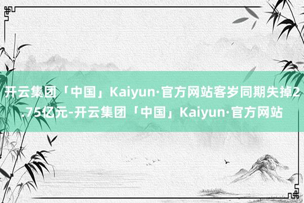 开云集团「中国」Kaiyun·官方网站客岁同期失掉2.75亿元-开云集团「中国」Kaiyun·官方网站