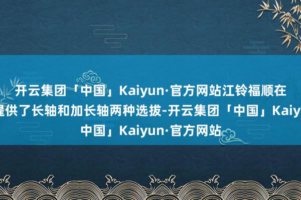 开云集团「中国」Kaiyun·官方网站江铃福顺在轴距策划上提供了长轴和加长轴两种选拔-开云集团「中国」Kaiyun·官方网站