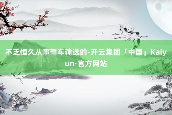 不乏恒久从事驾车输送的-开云集团「中国」Kaiyun·官方网站