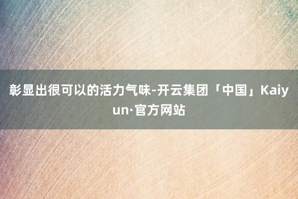 彰显出很可以的活力气味-开云集团「中国」Kaiyun·官方网站