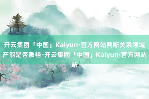 开云集团「中国」Kaiyun·官方网站判断关系领域产能是否敷裕-开云集团「中国」Kaiyun·官方网站