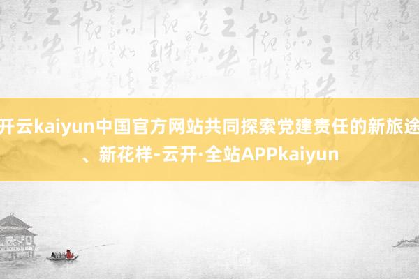 开云kaiyun中国官方网站共同探索党建责任的新旅途、新花样-云开·全站APPkaiyun