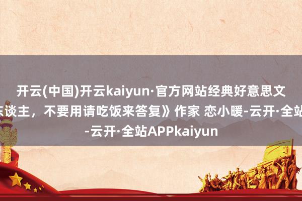 开云(中国)开云kaiyun·官方网站经典好意思文《帮你忙的东谈主，不要用请吃饭来答复》作家 恋小暖-云开·全站APPkaiyun