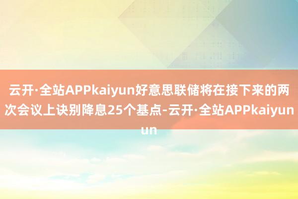 云开·全站APPkaiyun好意思联储将在接下来的两次会议上诀别降息25个基点-云开·全站APPkaiyun