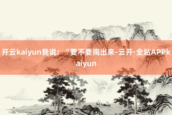 开云kaiyun我说：“要不要掏出来-云开·全站APPkaiyun