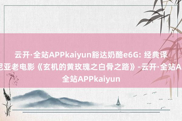云开·全站APPkaiyun豁达奶酪e6G: 经典译制片罗马尼亚老电影《玄机的黄玫瑰之白骨之路》-云开·全站APPkaiyun