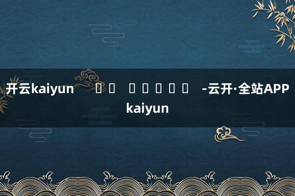开云kaiyun      		  					  -云开·全站APPkaiyun