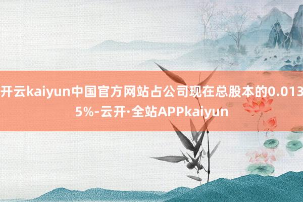 开云kaiyun中国官方网站占公司现在总股本的0.0135%-云开·全站APPkaiyun