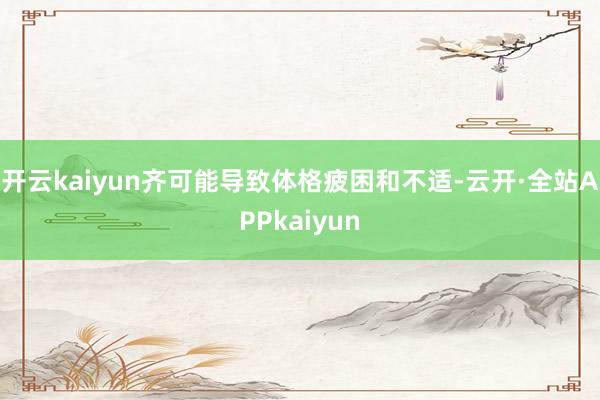 开云kaiyun齐可能导致体格疲困和不适-云开·全站APPkaiyun