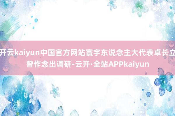 开云kaiyun中国官方网站寰宇东说念主大代表卓长立曾作念出调研-云开·全站APPkaiyun