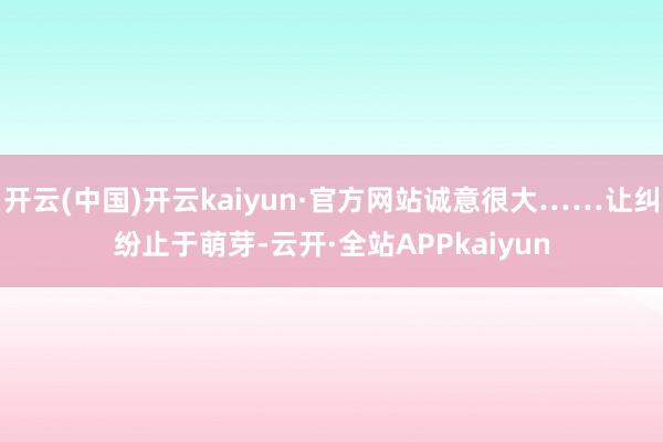 开云(中国)开云kaiyun·官方网站诚意很大……让纠纷止于萌芽-云开·全站APPkaiyun