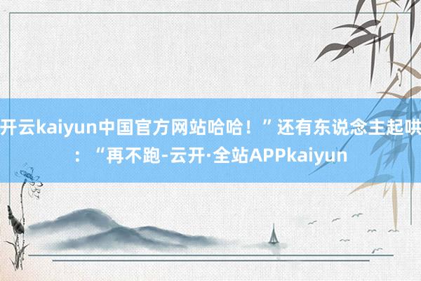 开云kaiyun中国官方网站哈哈！”还有东说念主起哄：“再不跑-云开·全站APPkaiyun