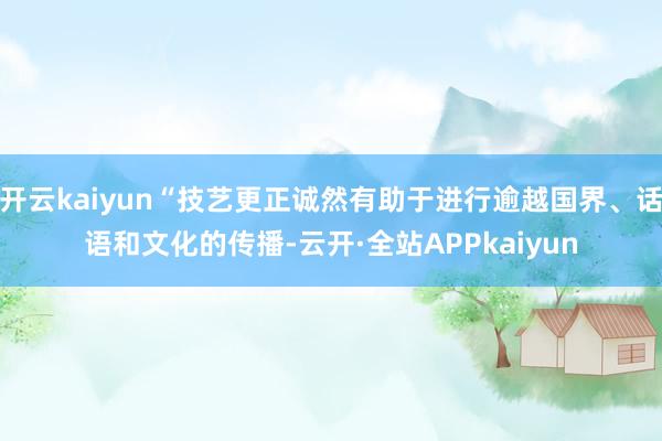 开云kaiyun“技艺更正诚然有助于进行逾越国界、话语和文化的传播-云开·全站APPkaiyun