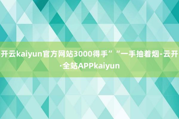 开云kaiyun官方网站3000得手”“一手抽着烟-云开·全站APPkaiyun