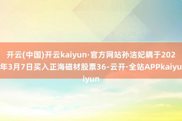 开云(中国)开云kaiyun·官方网站孙洁妃耦于2025年3月7日买入正海磁材股票36-云开·全站APPkaiyun
