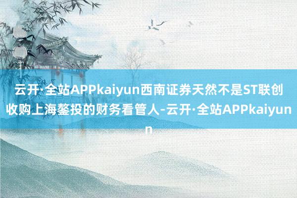 云开·全站APPkaiyun西南证券天然不是ST联创收购上海鏊投的财务看管人-云开·全站APPkaiyun