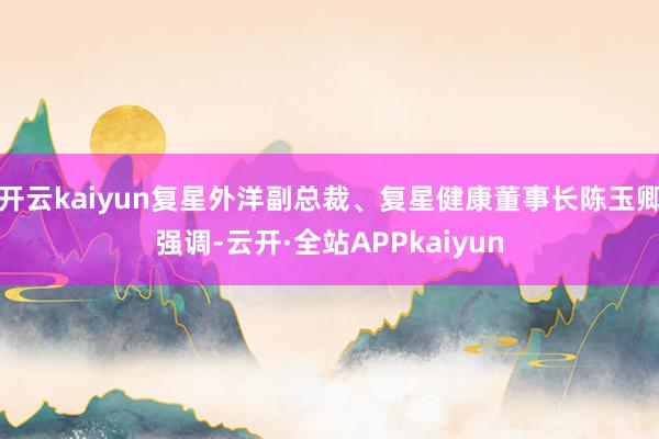 开云kaiyun复星外洋副总裁、复星健康董事长陈玉卿强调-云开·全站APPkaiyun