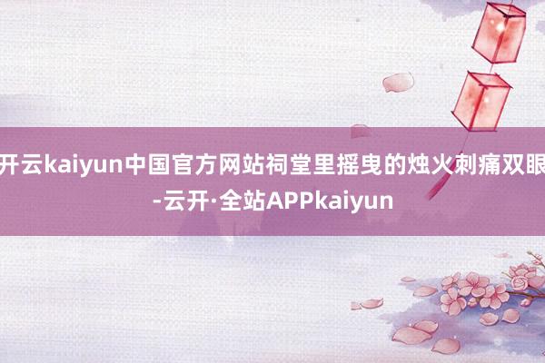 开云kaiyun中国官方网站祠堂里摇曳的烛火刺痛双眼-云开·全站APPkaiyun