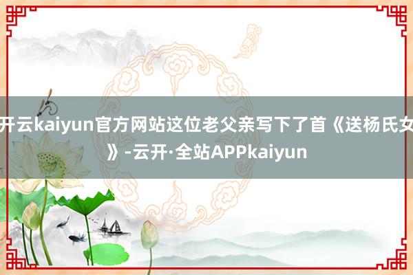 开云kaiyun官方网站这位老父亲写下了首《送杨氏女》-云开·全站APPkaiyun