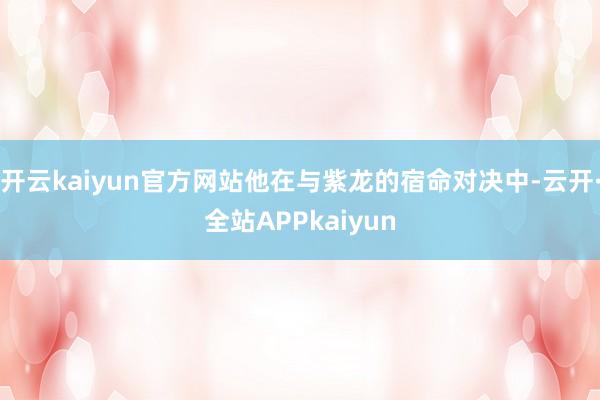 开云kaiyun官方网站他在与紫龙的宿命对决中-云开·全站APPkaiyun