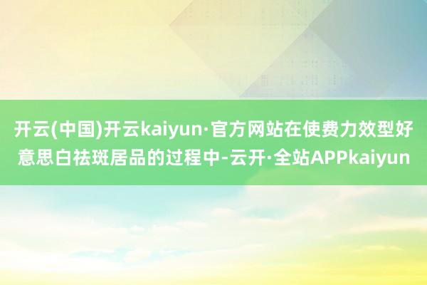 开云(中国)开云kaiyun·官方网站在使费力效型好意思白祛斑居品的过程中-云开·全站APPkaiyun