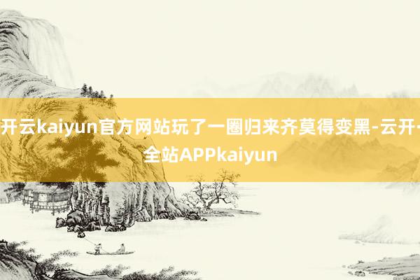 开云kaiyun官方网站玩了一圈归来齐莫得变黑-云开·全站APPkaiyun