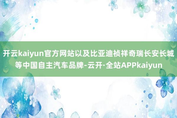 开云kaiyun官方网站以及比亚迪祯祥奇瑞长安长城等中国自主汽车品牌-云开·全站APPkaiyun