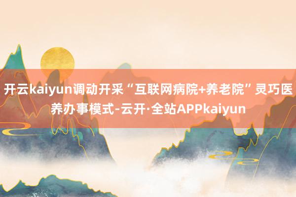 开云kaiyun调动开采“互联网病院+养老院”灵巧医养办事模式-云开·全站APPkaiyun