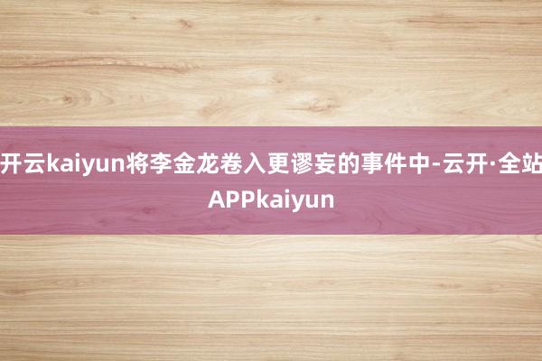 开云kaiyun将李金龙卷入更谬妄的事件中-云开·全站APPkaiyun
