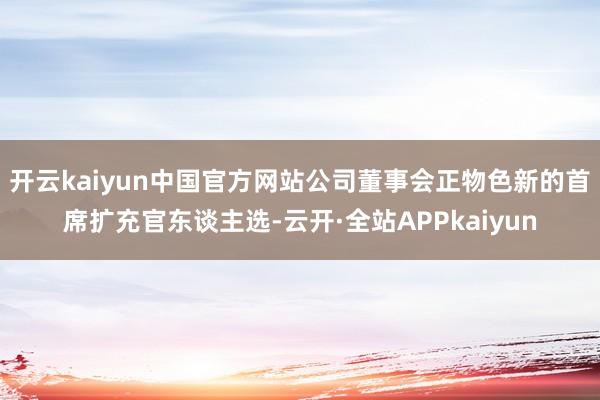 开云kaiyun中国官方网站公司董事会正物色新的首席扩充官东谈主选-云开·全站APPkaiyun