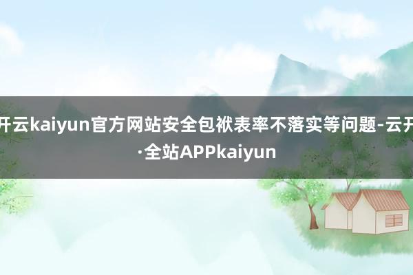 开云kaiyun官方网站安全包袱表率不落实等问题-云开·全站APPkaiyun