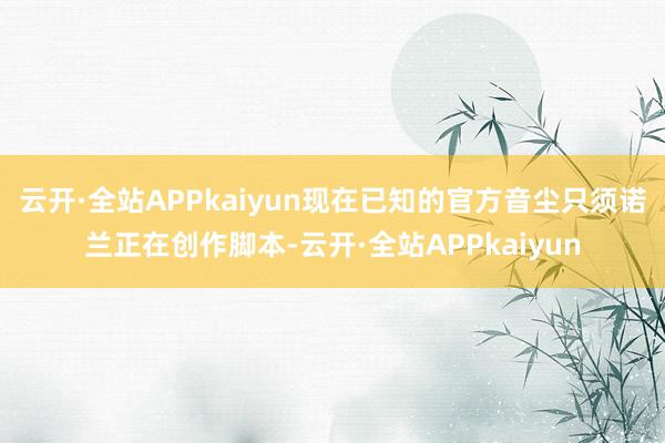 云开·全站APPkaiyun现在已知的官方音尘只须诺兰正在创作脚本-云开·全站APPkaiyun