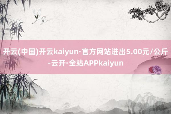 开云(中国)开云kaiyun·官方网站进出5.00元/公斤-云开·全站APPkaiyun