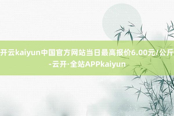开云kaiyun中国官方网站当日最高报价6.00元/公斤-云开·全站APPkaiyun